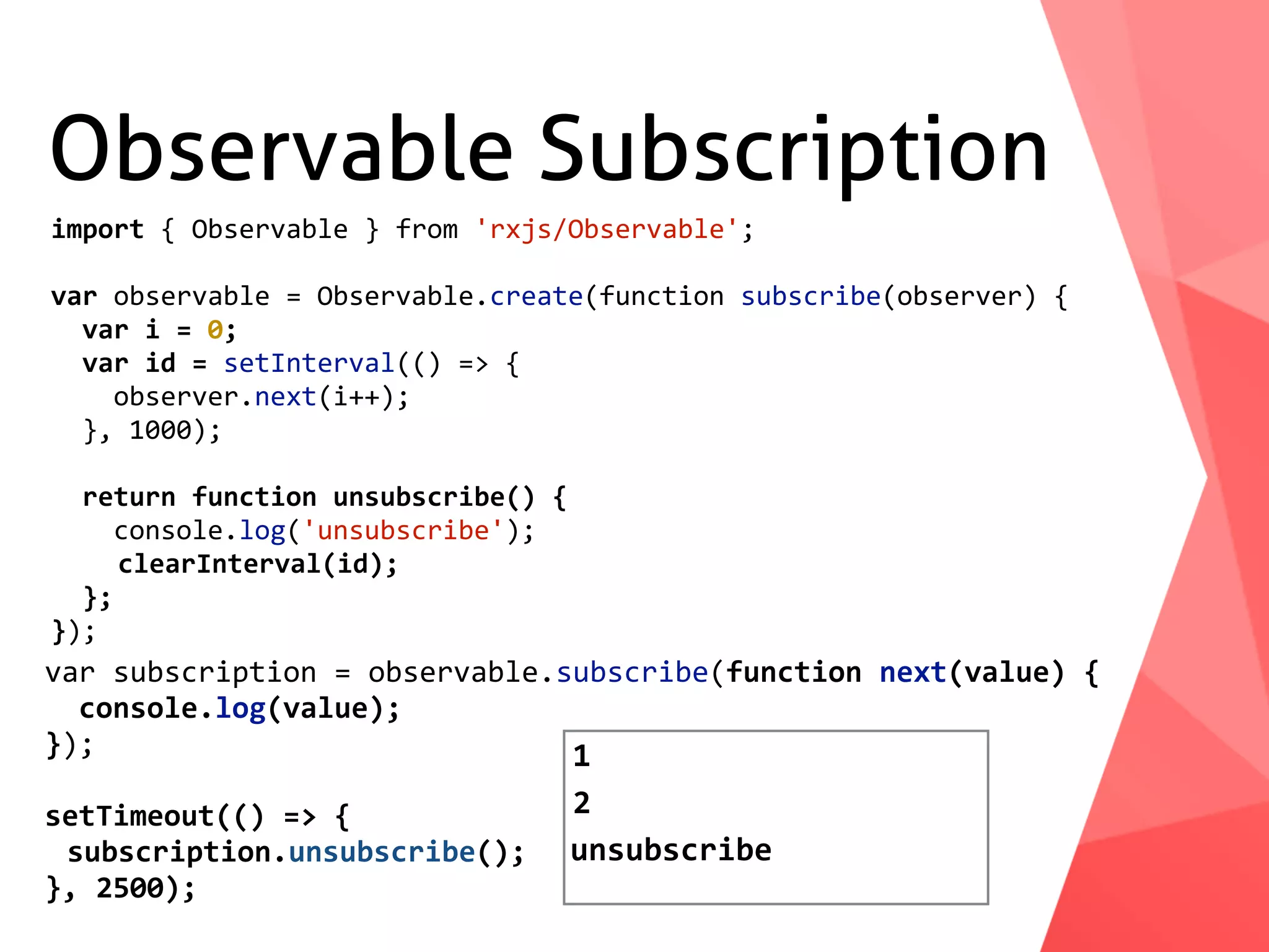 Observable Subscription import	{	Observable	}	from	'rxjs/Observable'; var	observable	=	Observable.create(function	subscribe(observer)	{	var	i	=	0;	var	id	=	setInterval(()	=>	{	observer.next(i++);	},	1000);	return	function	unsubscribe()	{ 	console.log('unsubscribe'); clearInterval(id);	}; }); var	subscription	=	observable.subscribe(function	next(value)	{	console.log(value); }); setTimeout(()	=>	{ subscription.unsubscribe(); },	2500); 1 2 unsubscribe 