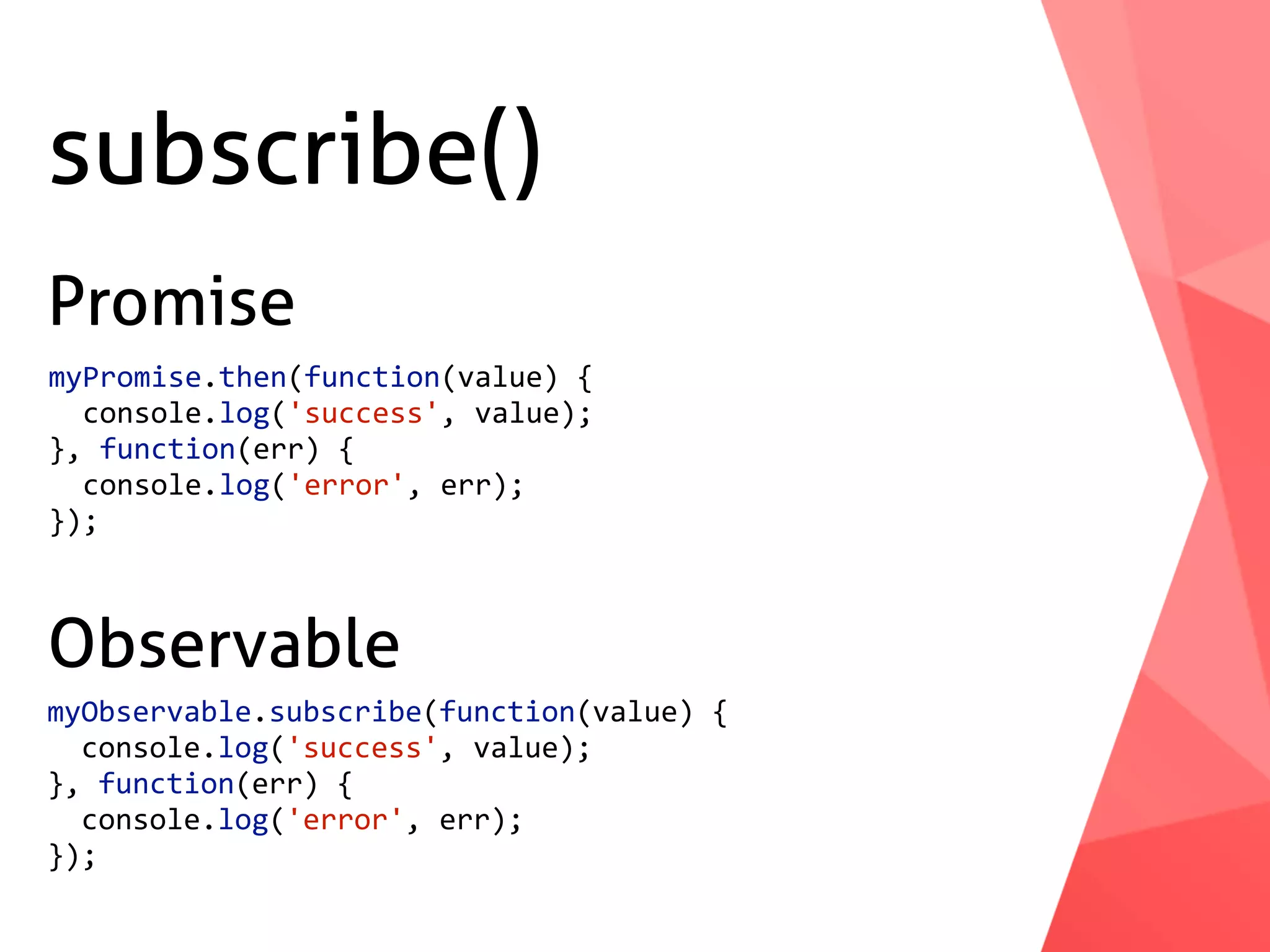 subscribe() myPromise.then(function(value)	{	console.log('success',	value); },	function(err)	{	console.log('error',	err); }); myObservable.subscribe(function(value)	{	console.log('success',	value); },	function(err)	{	console.log('error',	err); }); Promise Observable 