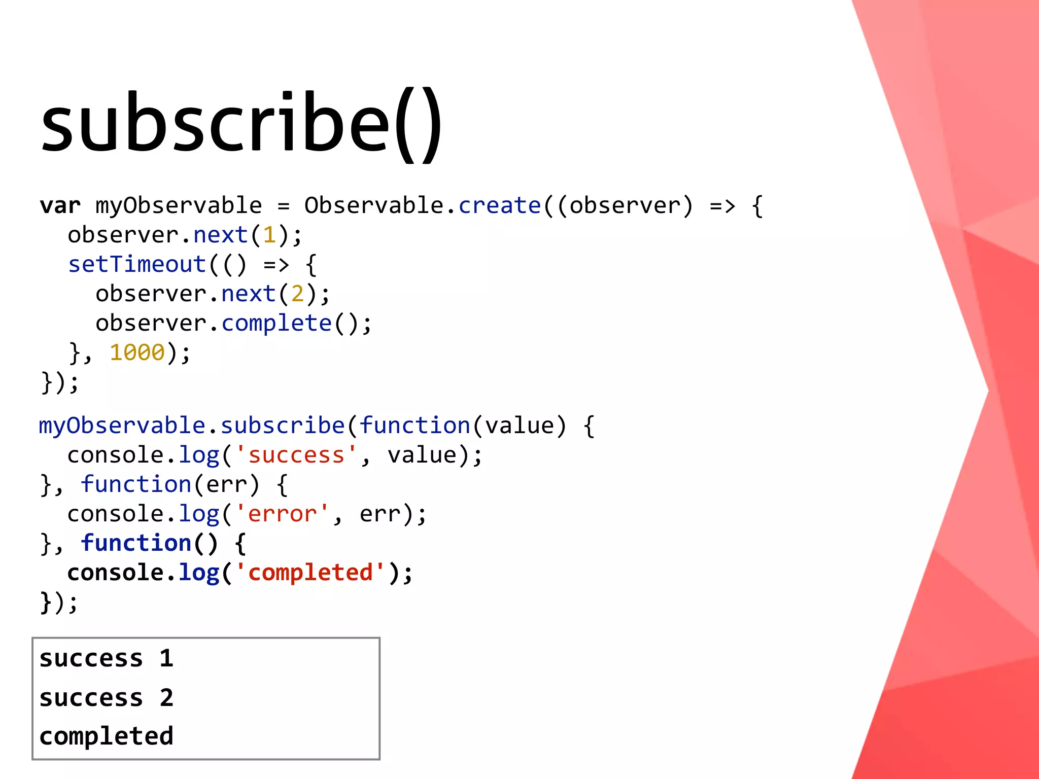 subscribe() myObservable.subscribe(function(value)	{	console.log('success',	value); },	function(err)	{	console.log('error',	err); },	function()	{	console.log('completed'); }); var	myObservable	=	Observable.create((observer)	=>	{	observer.next(1);	setTimeout(()	=>	{	observer.next(2);	observer.complete();	},	1000); }); success	1 success	2 completed 