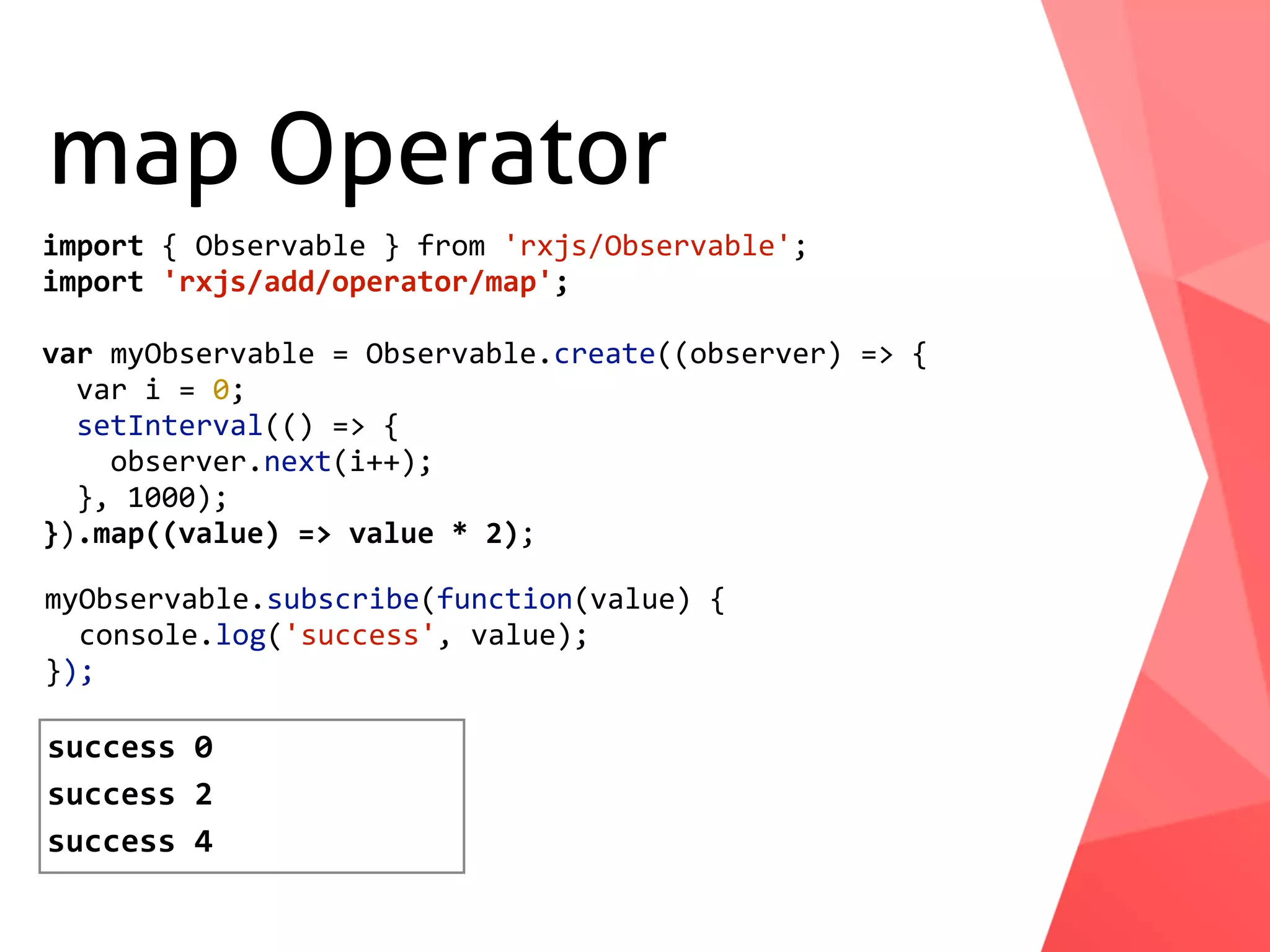 map Operator myObservable.subscribe(function(value)	{	console.log('success',	value); }); success	0 success	2 import	{	Observable	}	from	'rxjs/Observable'; import	'rxjs/add/operator/map'; var	myObservable	=	Observable.create((observer)	=>	{	var	i	=	0;	setInterval(()	=>	{	observer.next(i++);	},	1000); }).map((value)	=>	value	*	2); success	4 