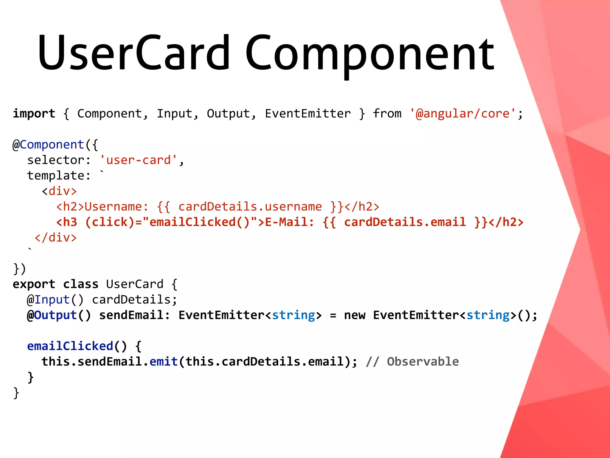UserCard Component import	{	Component,	Input,	Output,	EventEmitter	}	from	'@angular/core'; @Component({	selector:	'user-card',	template:	`	<div>	<h2>Username:	{{	cardDetails.username	}}</h2>	<h3	(click)="emailClicked()">E-Mail:	{{	cardDetails.email	}}</h2>	</div>	` }) export	class	UserCard	{	@Input()	cardDetails;	@Output()	sendEmail:	EventEmitter<string>	=	new	EventEmitter<string>();	emailClicked()	{	this.sendEmail.emit(this.cardDetails.email);	//	Observable	} } 