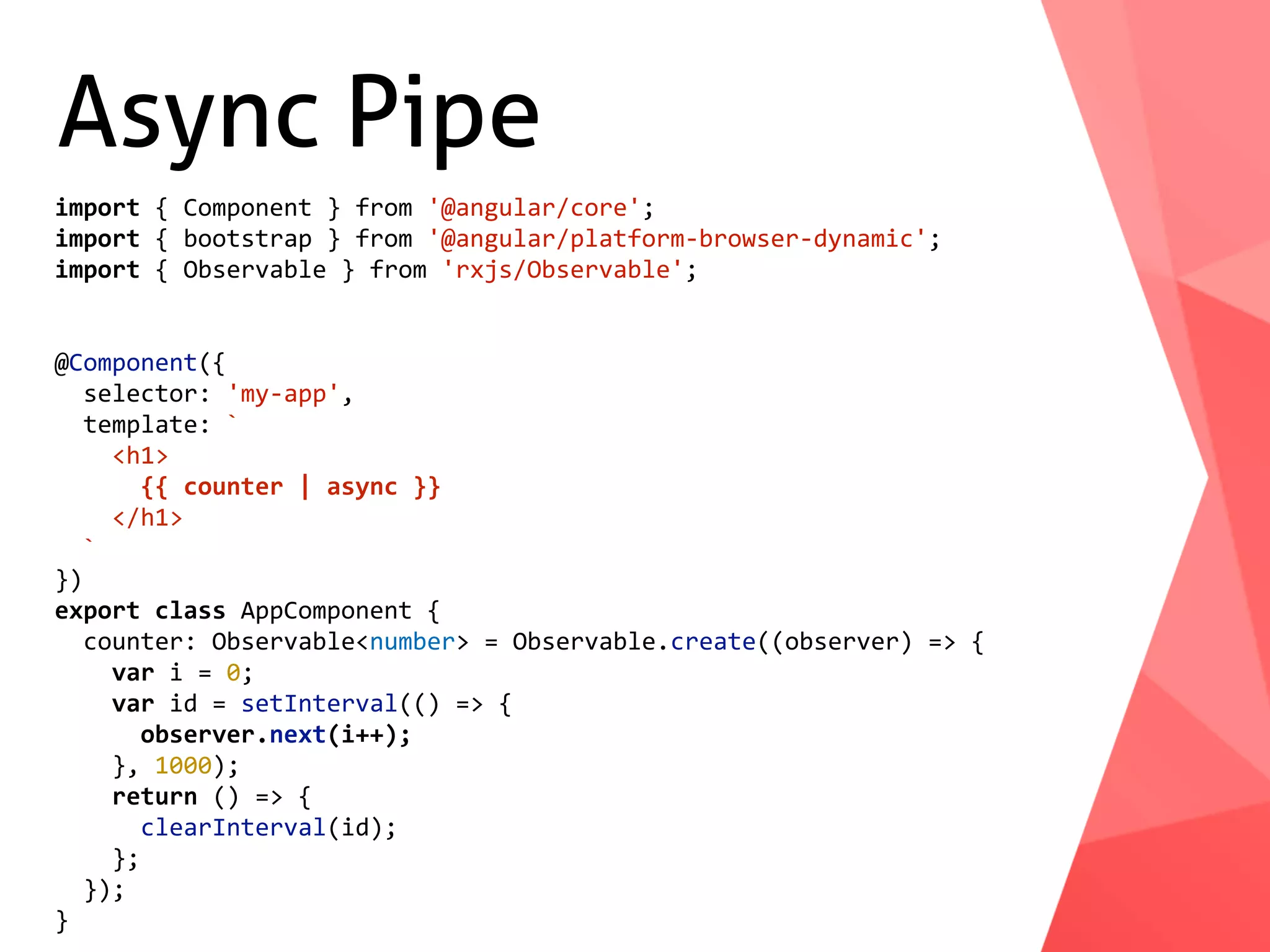 Async Pipe import	{	Component	}	from	'@angular/core'; import	{	bootstrap	}	from	'@angular/platform-browser-dynamic'; import	{	Observable	}	from	'rxjs/Observable'; @Component({	selector:	'my-app',	template:	`	<h1>	{{	counter	|	async	}}	</h1>	` }) export	class	AppComponent	{	counter:	Observable<number>	=	Observable.create((observer)	=>	{	var	i	=	0;	var	id	=	setInterval(()	=>	{	observer.next(i++);	},	1000);	return	()	=>	{	clearInterval(id);	};	}); } 