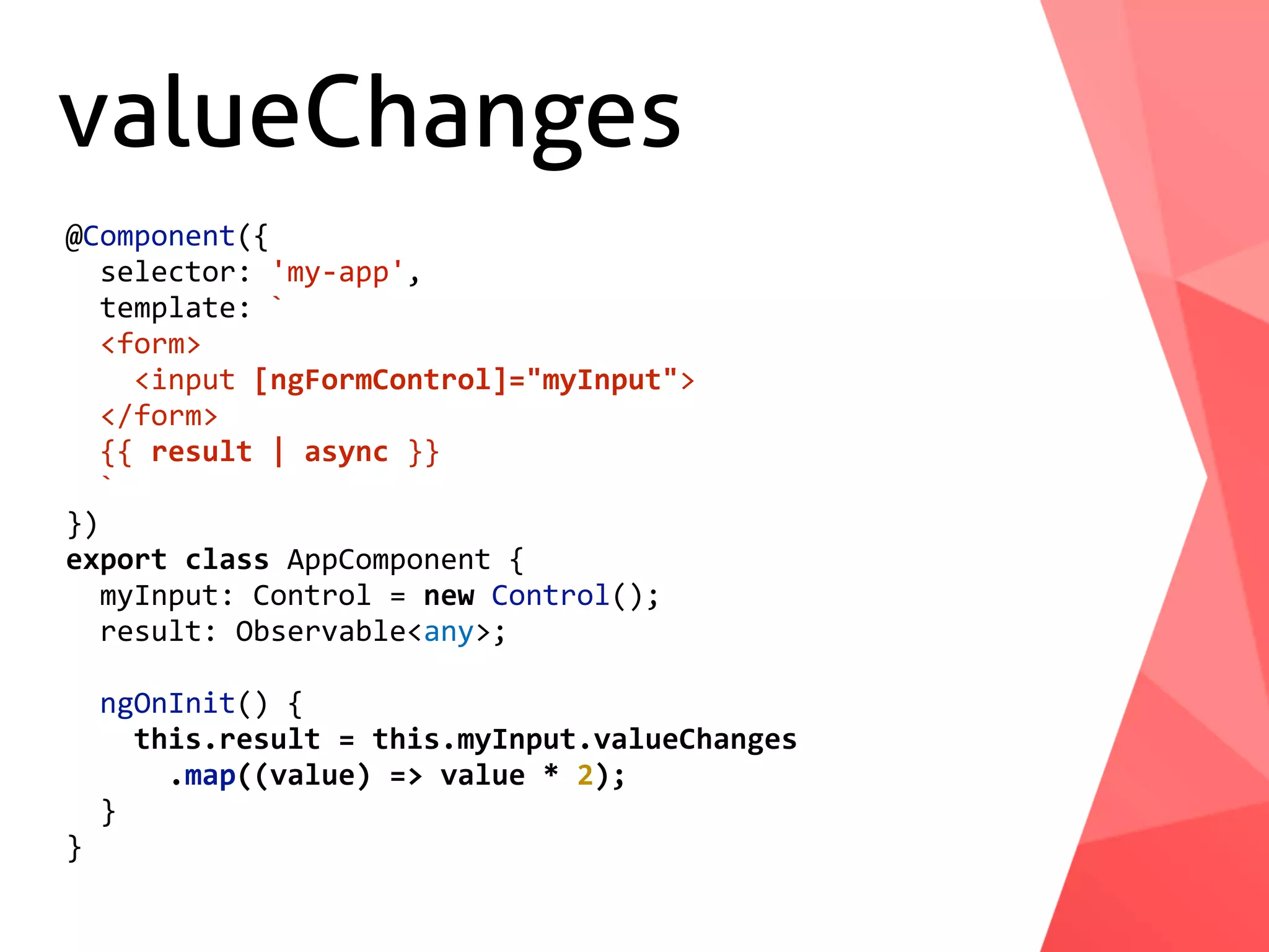 valueChanges @Component({	selector:	'my-app',	template:	`	<form>	<input	[ngFormControl]="myInput">	</form>	{{	result	|	async	}}	` }) export	class	AppComponent	{	myInput:	Control	=	new	Control();	result:	Observable<any>;	ngOnInit()	{	this.result	=	this.myInput.valueChanges	.map((value)	=>	value	*	2);	} } 