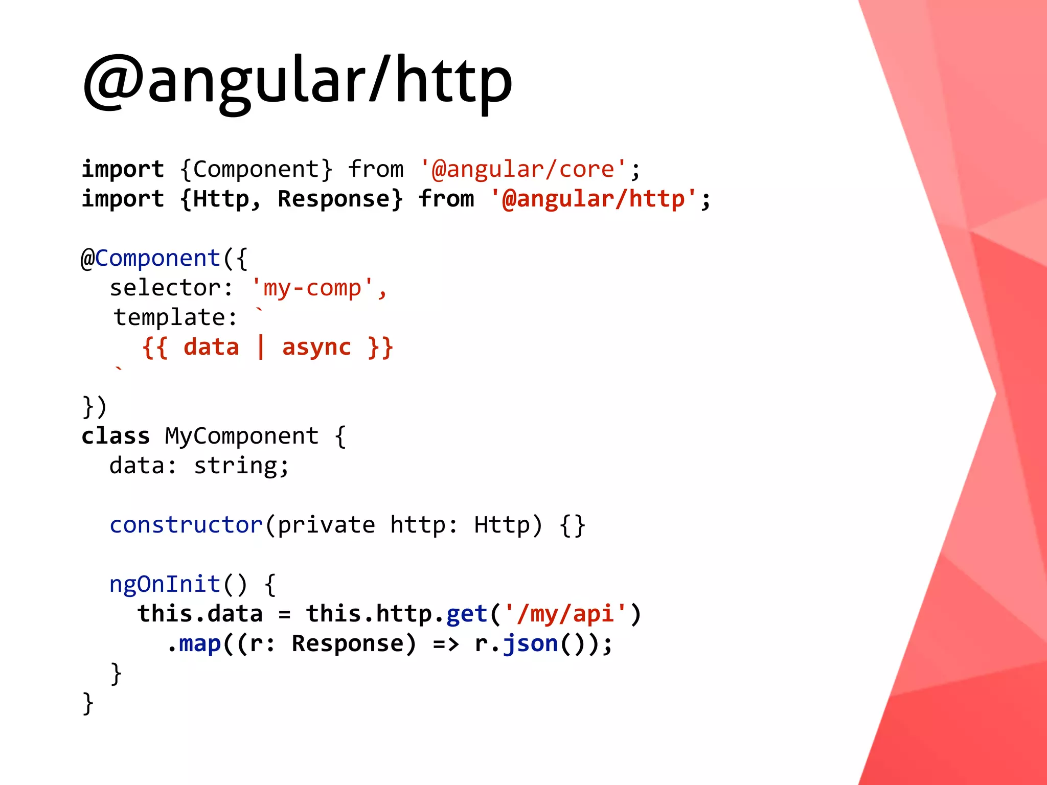 @angular/http import	{Component}	from	'@angular/core'; import	{Http,	Response}	from	'@angular/http'; @Component({	selector:	'my-comp',	template:	`	{{	data	|	async	}}	` }) class	MyComponent	{	data:	string;	constructor(private	http:	Http)	{}	ngOnInit()	{	this.data	=	this.http.get('/my/api')	.map((r:	Response)	=>	r.json());	} } 