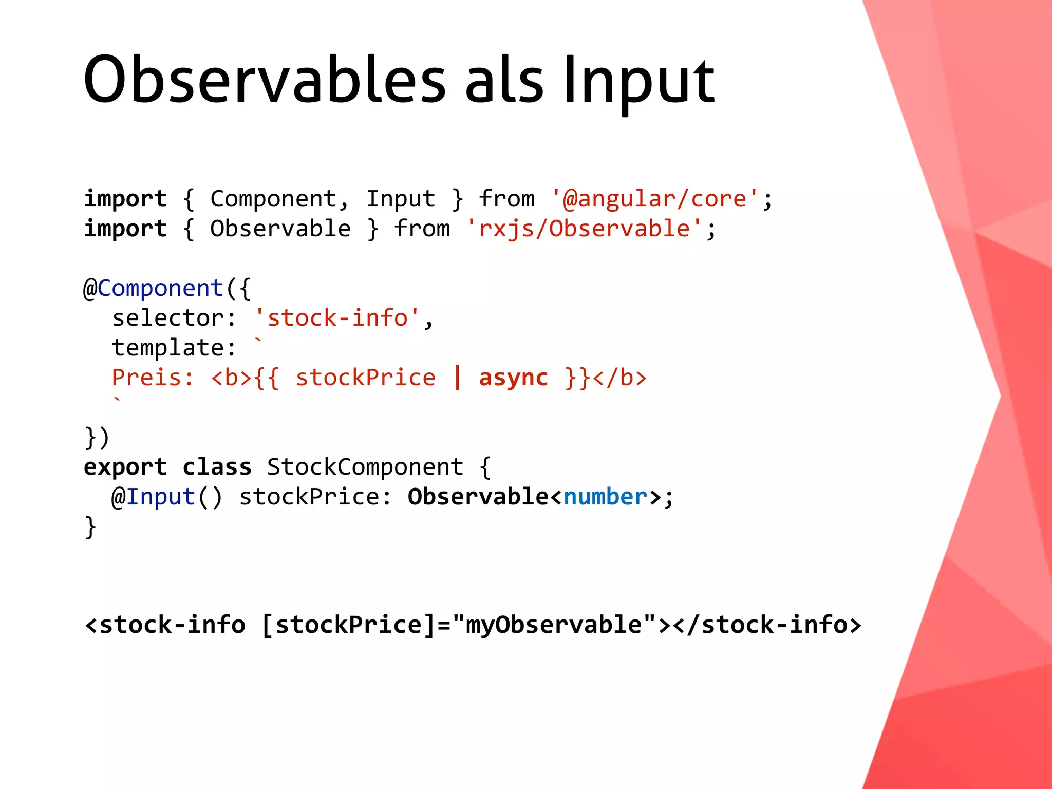 Observables als Input import	{	Component,	Input	}	from	'@angular/core'; import	{	Observable	}	from	'rxjs/Observable'; @Component({	selector:	'stock-info',	template:	`	Preis:	<b>{{	stockPrice	|	async	}}</b>	` }) export	class	StockComponent	{	@Input()	stockPrice:	Observable<number>; } <stock-info	[stockPrice]="myObservable"></stock-info> 