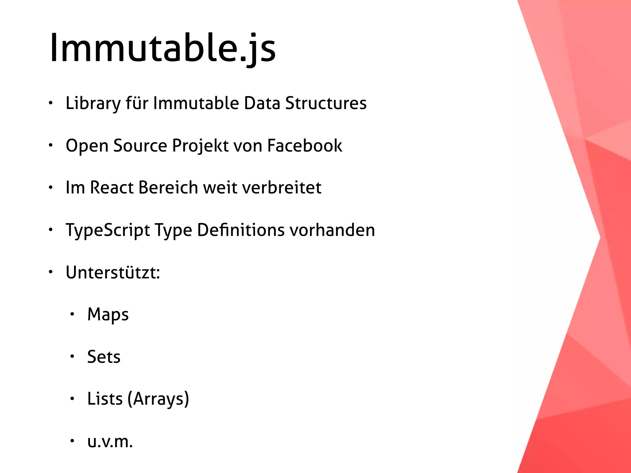 Immutable.js • Library für Immutable Data Structures • Open Source Projekt von Facebook • Im React Bereich weit verbreitet • TypeScript Type Deﬁnitions vorhanden • Unterstützt: • Maps • Sets • Lists (Arrays) • u.v.m. 