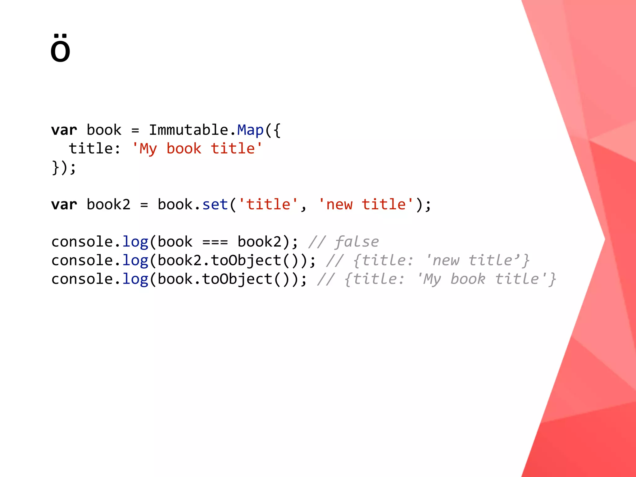 ö var	book	=	Immutable.Map({	title:	'My	book	title' }); var	book2	=	book.set('title',	'new	title'); console.log(book	===	book2);	//	false console.log(book2.toObject());	//	{title:	'new	title’} console.log(book.toObject());	//	{title:	'My	book	title'} 