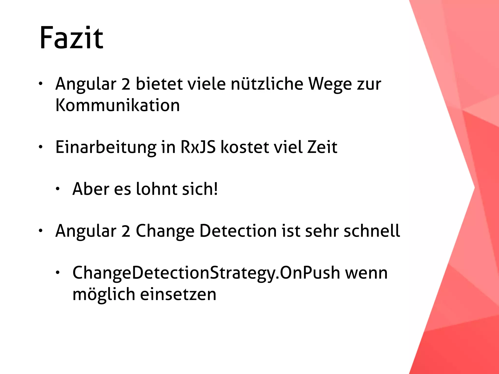 Fazit • Angular 2 bietet viele nützliche Wege zur Kommunikation • Einarbeitung in RxJS kostet viel Zeit • Aber es lohnt sich! • Angular 2 Change Detection ist sehr schnell • ChangeDetectionStrategy.OnPush wenn möglich einsetzen 