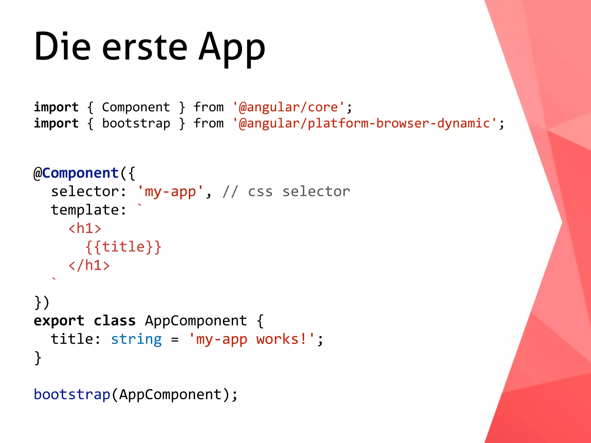 Die erste App import	{	Component	}	from	'@angular/core'; import	{	bootstrap	}	from	'@angular/platform-browser-dynamic'; @Component({	selector:	'my-app',	//	css	selector	template:	`	<h1>	{{title}}	</h1>	` }) export	class	AppComponent	{	title:	string	=	'my-app	works!'; } bootstrap(AppComponent); 