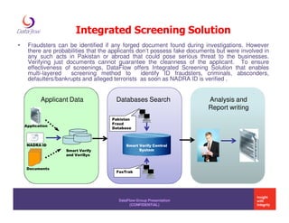 Integrated Screening Solution
•    Fraudsters can be identified if any forged document found during investigations. However
     there are probabilities that the applicants don’t possess fake documents but were involved in
     any such acts in Pakistan or abroad that could pose serious threat to the businesses.
     Verifying just documents cannot guarantee the cleanness of the applicant. To ensure
     effectiveness of screenings, DataFlow offers Integrated Screening Solution that enables
     multi-layered    screening method to         identify ID fraudsters, criminals, absconders,
     defaulters/bankrupts and alleged terrorists as soon as NADRA ID is verified .


           Applicant Data              Databases Search                   Analysis and
                                                                          Report writing
                                     Pakistan
                                     Fraud
    Application
                                     Database



     NADRA ID                              Smart Verify Central
                   Smart Verify                  System
                   and VeriSys


     Documents
                                       FasTrak




                                        DataFlow Group Presentation
                                              (CONFIDENTIAL)
 