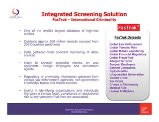 Integrated Screening Solution
                        FasTrak – International Criminality


•   One of the world’s largest database of high-risk
    entities
                                                                  FasTrak Datasets
•   Contains approx 500 million records sourced from
    209 Countries world wide                                   Global Law Enforcement
                                                               Global Terrorist Risk
•   Data gathered from constant monitoring of 400+             Global Money Laundering
    sources                                                    Global Financial Regulatory
                                                               Global Fraud Risk
                                                               Alleged Terrorist
•   Used to conduct       specialist checks on visa            Suspect Employers
    applicants, foreign   employers and recruitment
                                                               Banned Companies
    agents
                                                               Diploma Mills
                                                               Unaccredited Universities
•   Repository of criminality information gathered from        Violent Crime
    various law enforcement agencies, non government           Sex Crime
    knowledge bases and media sources.                         Crimes of Dishonesty
                                                               Medical Risk
•   Useful in identifying organizations and individuals        Human Traffickers
    that pose a serious legal, compliance or reputational
    risk to any company that they are associated.


                                 DataFlow Group Presentation
                                       (CONFIDENTIAL)
 
