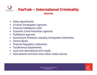 FasTrak – International Criminality
                                  Sources


•   Police departments
•   Criminal Investigation agencies
•   Financial Intelligence Units
•   Economic Crime Prevention agencies
•   Multilateral agencies
•   Government Ministries including Immigration Authorities
•   Central Banks
•   Financial Regulatory Authorities
•   Tax/Revenue departments
•   Local and international print media
•   International and local news online media sources




                            DataFlow Group Presentation
                                  (CONFIDENTIAL)
 