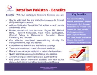 DataFlow Pakistan - Benefits
Benefits - With Our Background Screening Services, you get:                    Key Benefits
                                                                         Non-biased Third Party
   Country wide legal, fast and cost effective access to Criminal
                                                                         Reputed Multinational Company
   (FIR) and Litigation records
                                                                         Comprehensive Int’l Coverage
   Address Verification/ Covert Site Visit abilities in rural , remote
                                                                         Professional and Focused Team
   and troubled areas
                                                                         Cheaper and Faster Outputs
   Unique international data resources: Degree Mill, Medical
                                                                         0% Management time
   Risks,    Banned Companies, Fraud Risks, Bankruptcies,
   Criminal Felony & Misdemeanor, Corruption, Money                      100% Legal and Discreet
   Laundering and Terrorism                                              Only Public Domain Information

   Cost effective, non-biased, non-conflicting, virtually 0%             Advance Data Security
   management time, legal and discreet                                   Compliance Int’l PES Standards

   Comprehensive domestic and international coverage
   The most accurate and current information available
   Ready-to-use packages, designed to industry best practices
   Quality searches processed in the fastest time possible
   All information passed through rigorous quality controls
   Only public domain information accessed and each source
   disclosed with comprehensibly maintained contact history

                                        DataFlow Group Presentation
                                              (CONFIDENTIAL)
 