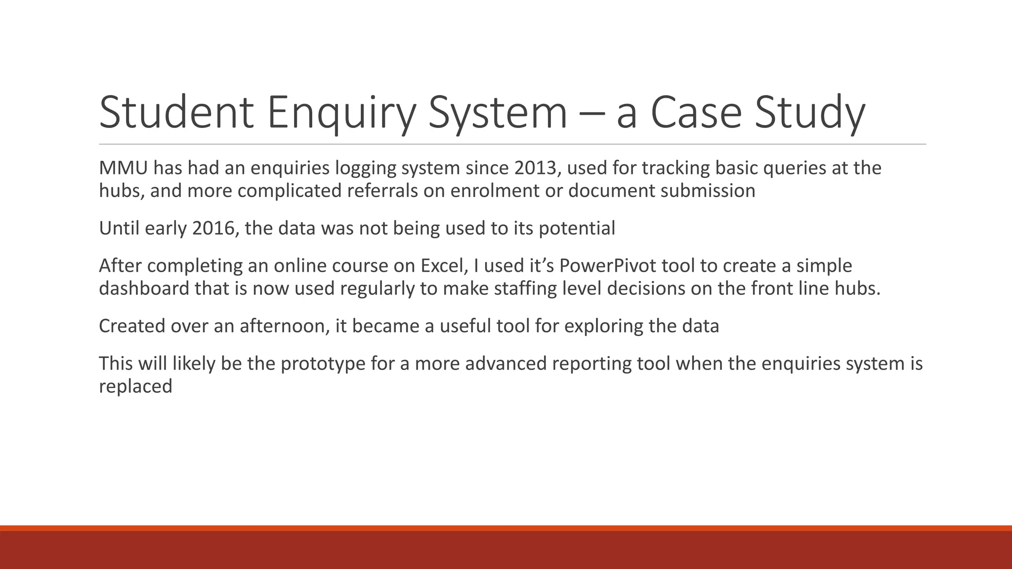 Student Enquiry System – a Case Study
MMU has had an enquiries logging system since 2013, used for tracking basic queries at the
hubs, and more complicated referrals on enrolment or document submission
Until early 2016, the data was not being used to its potential
After completing an online course on Excel, I used it’s PowerPivot tool to create a simple
dashboard that is now used regularly to make staffing level decisions on the front line hubs.
Created over an afternoon, it became a useful tool for exploring the data
This will likely be the prototype for a more advanced reporting tool when the enquiries system is
replaced
 