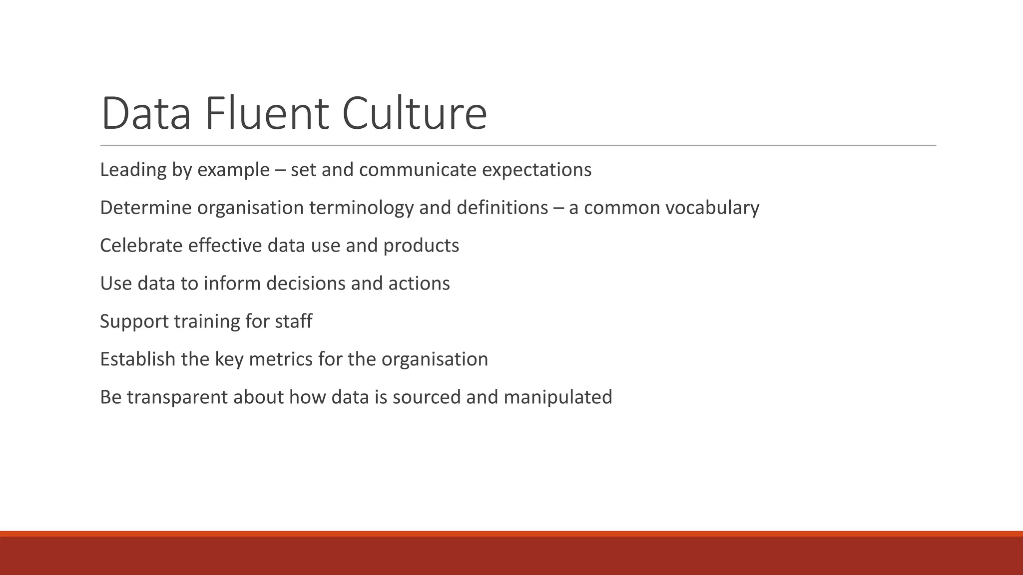 Data Fluent Culture
Leading by example – set and communicate expectations
Determine organisation terminology and definitions – a common vocabulary
Celebrate effective data use and products
Use data to inform decisions and actions
Support training for staff
Establish the key metrics for the organisation
Be transparent about how data is sourced and manipulated
 