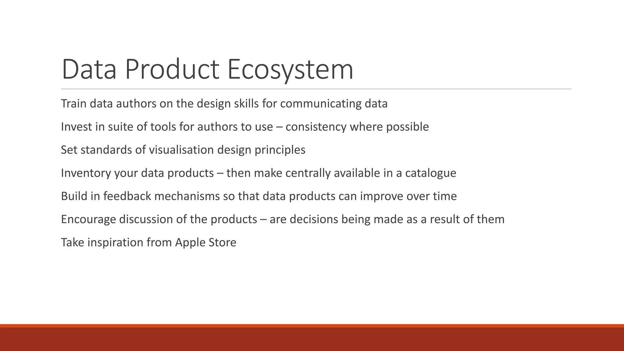 Data Product Ecosystem
Train data authors on the design skills for communicating data
Invest in suite of tools for authors to use – consistency where possible
Set standards of visualisation design principles
Inventory your data products – then make centrally available in a catalogue
Build in feedback mechanisms so that data products can improve over time
Encourage discussion of the products – are decisions being made as a result of them
Take inspiration from Apple Store
 