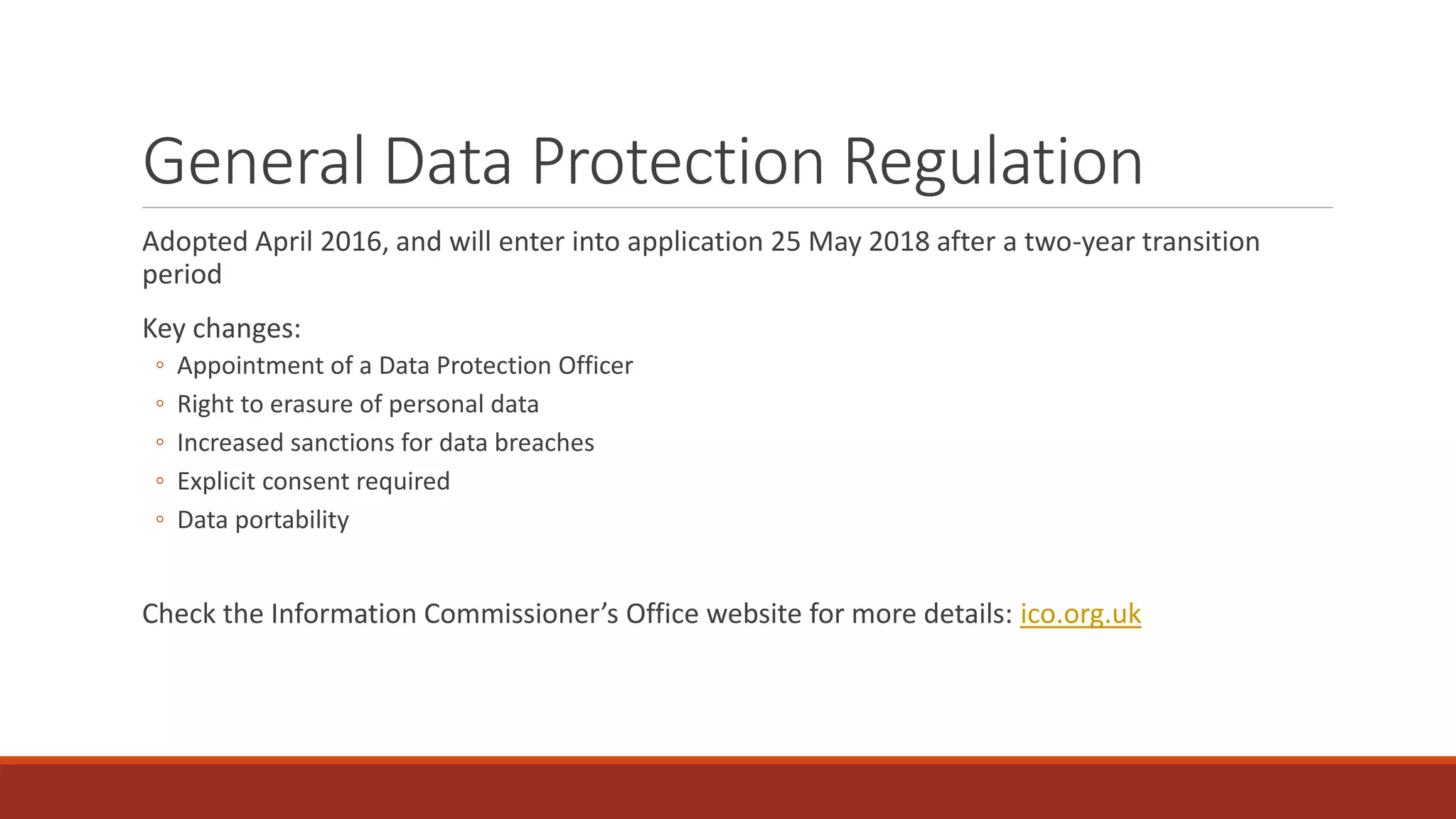General Data Protection Regulation
Adopted April 2016, and will enter into application 25 May 2018 after a two-year transition
period
Key changes:
◦ Appointment of a Data Protection Officer
◦ Right to erasure of personal data
◦ Increased sanctions for data breaches
◦ Explicit consent required
◦ Data portability
Check the Information Commissioner’s Office website for more details: ico.org.uk
 