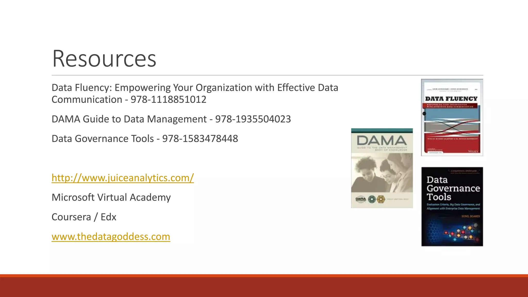 Resources
Data Fluency: Empowering Your Organization with Effective Data
Communication - 978-1118851012
DAMA Guide to Data Management - 978-1935504023
Data Governance Tools - 978-1583478448
http://www.juiceanalytics.com/
Microsoft Virtual Academy
Coursera / Edx
www.thedatagoddess.com
 