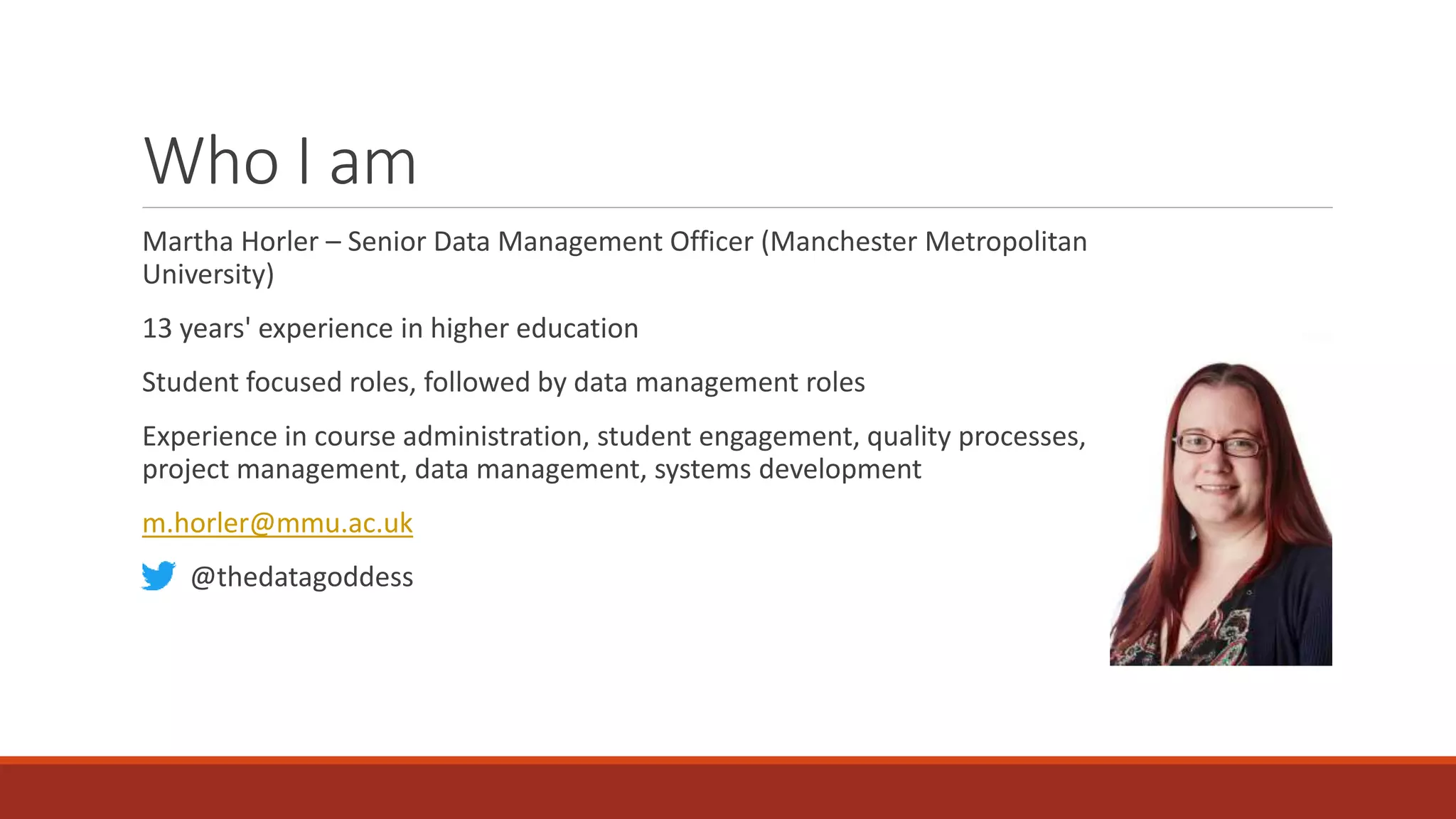 Who I am
Martha Horler – Senior Data Management Officer (Manchester Metropolitan
University)
13 years' experience in higher education
Student focused roles, followed by data management roles
Experience in course administration, student engagement, quality processes,
project management, data management, systems development
m.horler@mmu.ac.uk
@thedatagoddess
 