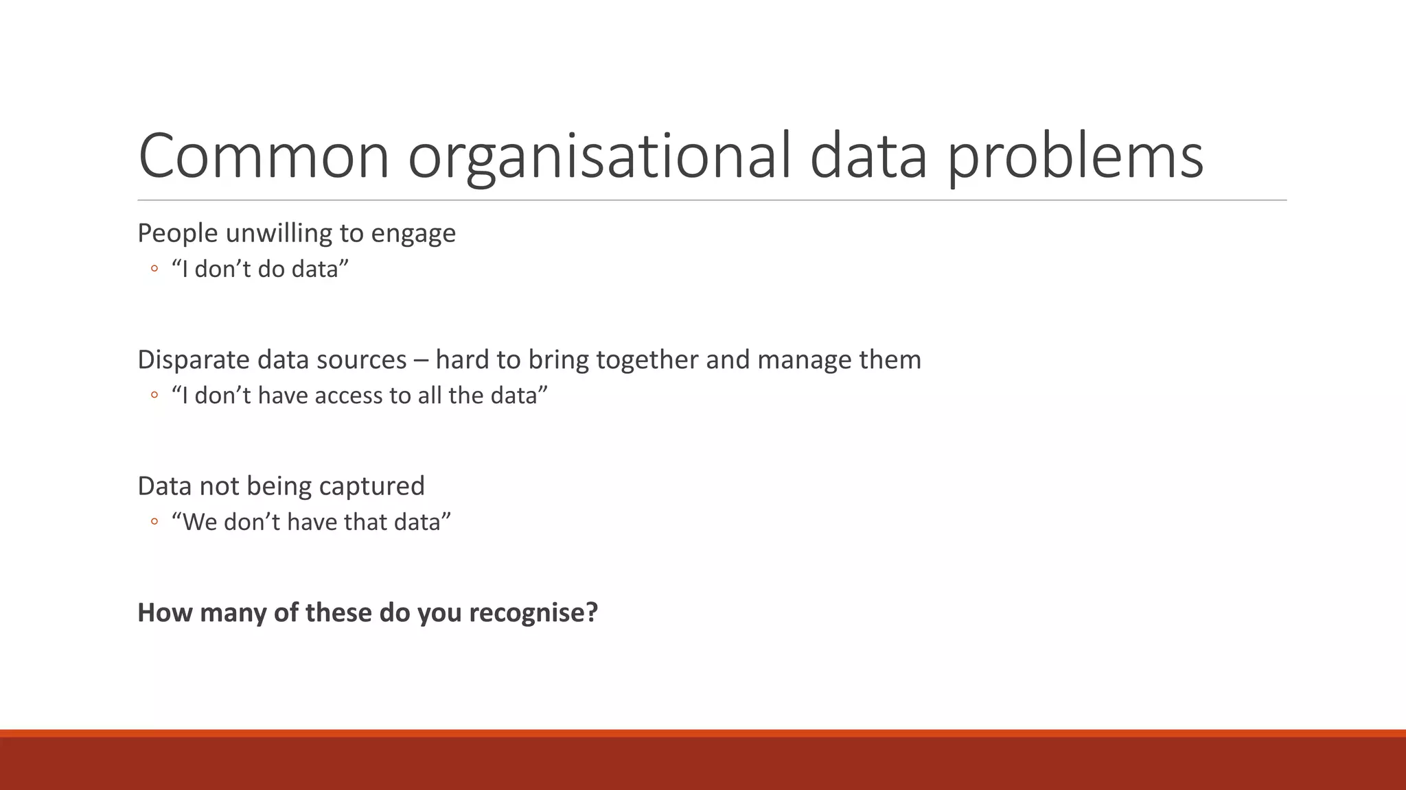 Common organisational data problems
People unwilling to engage
◦ “I don’t do data”
Disparate data sources – hard to bring together and manage them
◦ “I don’t have access to all the data”
Data not being captured
◦ “We don’t have that data”
How many of these do you recognise?
 