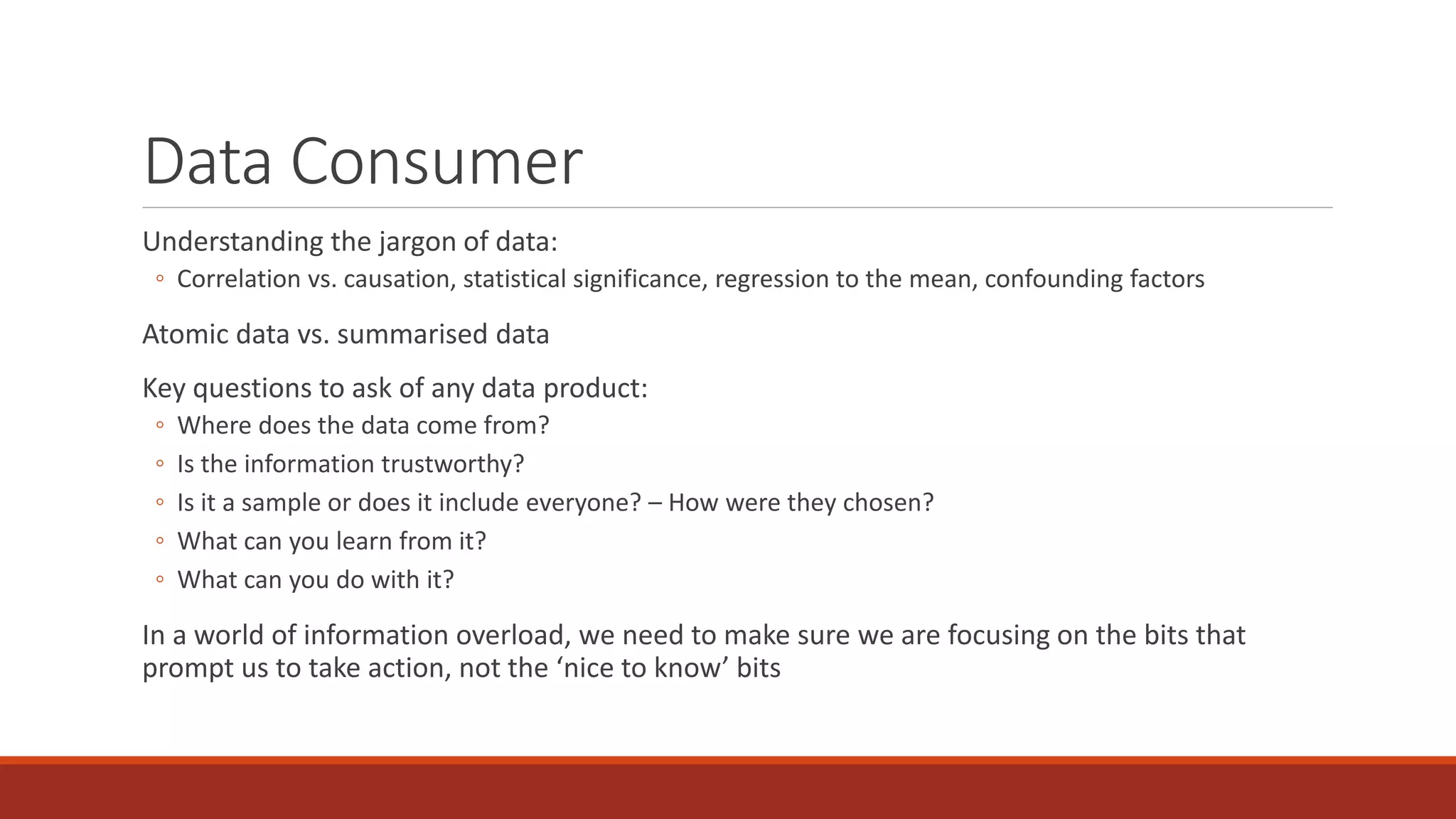 Data Consumer
Understanding the jargon of data:
◦ Correlation vs. causation, statistical significance, regression to the mean, confounding factors
Atomic data vs. summarised data
Key questions to ask of any data product:
◦ Where does the data come from?
◦ Is the information trustworthy?
◦ Is it a sample or does it include everyone? – How were they chosen?
◦ What can you learn from it?
◦ What can you do with it?
In a world of information overload, we need to make sure we are focusing on the bits that
prompt us to take action, not the ‘nice to know’ bits
 