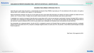 www.datafolha.com.br
Relatório AVALIAÇÃO DO PREFEITO EDUARDO PAES – INSTITUTO DATAFOLHA - AGOSTO DE 2016
EDUARDO PAES (PMDB) É APROVADO POR 31%
Após três anos e sete meses de governo, a administração de Eduardo Paes (PMDB) é aprovada por 31% dos eleitores do Rio de Janeiro. Um quarto a
reprova (26%), 42% a avaliam como regular e 1% não opinaram.
Nesse levantamento realizado nos dias 23 e 24 de agosto de 2016, foram feitas 928 entrevistas com eleitores de todas as regiões da cidade do Rio de
Janeiro, com 16 anos ou mais. A margem de erro para o total da amostra é de 3 pontos percentuais, para mais ou para menos.
A satisfação com o governo municipal é mais alta entre os mais velhos (44%), entre os que aprovam o governador Francisco Dornelles (65%) e entre os
que avaliam que a realização da Olimpíada trouxe mais benefícios do que prejuízos. Já, os índices de reprovação mais altos são observados entre os
que reprovam o governo estadual (39%) e entre os que avaliam que a realização da Olimpíada trouxe mais prejuízos do que benefícios.
Na comparação com a pesquisa anterior, de julho de 2014, a avaliação do governo de Eduardo Paes se manteve em patamares próximos: a avaliação
positiva recuou seis pontos (era 37%), enquanto a avaliação negativa oscilou um ponto (era 27%). No período, a nota média da administração municipal
foi de 5,4 para 5,5.
São Paulo, 25 de agosto de 2016.
 
