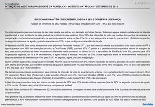 www.datafolha.com.br
Relatório
INTENÇÃO DE VOTO PARA PRESIDENTE DA REPÚBLICA – INSTITUTO DATAFOLHA – SETEMBRO DE 2018
BOLSONARO MANTÉM CRESCIMENTO, CHEGA A 28% E CONSERVA LIDERANÇA
Apesar de tendência de alta, Haddad (16%) segue empatado com Ciro (13%), que ficou estável
Fora da campanha nas ruas há mais de dez dias, desde que sofreu um atentado em Minas Gerais, Bolsonaro segue isolado na liderança da disputa
presidencial, e com tendência de alta gradual na preferência dos eleitores. Com 28% das intenções de voto, ele oscilou dois pontos percentuais na
comparação com levantamento realizado na semana passada, entre os dias 13 e 14, e tem seis pontos a mais do que no início oficial da campanha,
na segunda quinzena de agosto, quando aparecia com 22%, o que configura uma tendência de alta.
O deputado do PSL tem como adversários mais próximos Fernando Haddad (PT), que tem crescido desde que substituiu Lula como nome do PT e
agora aparece com 16% das intenções de voto, e Ciro Gomes (PDT), que tem 13%. O petista e o pedetista estão empatados dentro da margem de
erro, mas suas candidaturas vivem movimentos diferentes neste momento: no último dia 10, o ex-prefeito de São Paulo tinha 9%, cresceu para 13%
na pesquisa seguinte, de 13 e 14 de setembro, e agora voltou a avançar. No caso de Ciro, a alta registrada entre os levantamentos realizados na
segunda semana de setembro (de 10% para 13%) foi seguida, agora, por uma estagnação.
Quem também apresentou estagnação foi Geraldo Alckmin, que se manteve com 9%, mesmo resultado da semana passada. O tucano está empatado
com Marina Silva (Rede), que mantém tendência de queda e aparece com 7% das intenções de voto (tinha 16% em agosto, 11% no dia 10 de setembro
e 8% nos dias 13 e 14 de setembro).
Os demais presidenciáveis sustentaram seus índices de intenção de voto do levantamento anterior, com variações dentro da margem de erro. Com
3% aparecem Alvaro Dias (Podemos) e João Amoêdo (Novo); com 2%, Henrique Meirelles (MDB); e com 1%, Vera (PSTU) e Guilherme Boulos
(PSOL). Os candidatos Cabo Daciolo (Patriota), Eymael (DC) e João Goulart Filho (PPL) não pontuaram.
A taxa dos que pretendem votar em branco ou nulo passou de 13% para 11% desde a última pesquisa (era de 22% na segunda quinzena de agosto
e 15% no dia 10 deste mês), e há 5% indecisos, em patamar estável.
No total, foram ouvidos 8.601 eleitores em 323 municípios brasileiros. A margem de erro para o total da amostra é de 2 pontos percentuais para mais
ou para menos.
Pela primeira vez, os eleitores brasileiros foram consultados sobre o conhecimento do número de sua opção de voto no primeiro turno da eleição
presidencial, e 48% mencionaram corretamente o número correspondente a sua escolha. Uma parcela de 42% ainda não sabe o número de seu
 