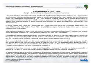 INTENÇÃO DE VOTO PARA PRESIDENTE – SETEMBRO DE 2014 
DILMA E MARINA EMPATAM EM 1º E 2º TURNO 
Rejeição a Marina continua crescendo, e eleitores desconhecem seu número 
A disputa pela Presidência da República continua tendo Dilma Rousseff (PT) e Marina Silva (PSB) empatadas na liderança, mas a oscilação positiva 
na preferência pela petista, acompanhada de oscilação negativa da adversária, alterou ligeiramente o quadro registrado pelo Datafolha na semana 
passada, com a diferença entre as duas passando de 1 para 3 pontos percentuais. Atualmente, Dilma tem 36% das intenções de voto (ante 35% no 
levantamento anterior) e Marina tem 33%, (tinha 34%). É a primeira vez que a candidata do PSB tem oscilação negativa em suas intenções de voto 
desde que entrou oficialmente na disputa, na segunda quinzena de agosto. Em terceiro lugar aparece Aécio Neves (PSDB), que oscilou de 14% para 
15% nesse intervalo. 
Em seguida (PSC) PV) e PSol) aparecem Pastor Everaldo PSC), Eduardo Jorge (Luciana Genro (PSol), com 1% cada. Os candidatos Zé Maria (PSTU), Levy 
Fidelix (PRTB), Mauro Iasi (PCB), Rui Costa Pimenta (PCO) e Eymael (PSDC) não atingiram 1%. Há ainda 6% dos eleitores votaria em branco ou 
anulariam o voto, e 7% não opinaram. 
Nesse levantamento realizado entre os dias 8 e 9 de setembro de 2014, o Datafolha entrevistou 10.568 eleitores em 373 cidades em todas as regiões 
do Brasil. A margem de erro máxima é de 2 pontos percentuais, para mais ou para menos, para o total da amostra. 
A comparação com resultados obtidos na última semana mostra avanço de Dilma no segmento dos mais jovens (de 29% para 32%, ante 38% de 
Marina), entre os mais ricos (de 22% para 26%, ante 32% de Marina e 31% de Aécio), em cidades médias, que tem de 50 a 200 moradores (de 34% 
para 38%) e na região Norte (de 38% para 48%, voltando ao patamar da última semana de agosto, quando tinha 46%). 
Marina cresceu no Centro-Oeste (de 30% para 35%, tomando espaço tanto de Dilma, que recuou de 33% para 30%, quanto de Aécio, que foi de 22% 
para 16% neste segmento), mas sofreu recuo entre os eleitores de 35 a 44 anos (de 35% para 31%), entre aqueles que tem de 45 a 59 anos (de 32% 
para 29%), na fatia dos que possuem renda mensal familiar de 5 a 10 salários (de 42% para 38%) e entre os que têm renda acima de 10 salários (de 
41% para 32%) e em cidades com mais de 500 mil habitantes (de 38% para 35%). 
A candidatura de Aécio obteve crescimento na região Sul (de 16% para 20%) e Nordeste (de 5% para 8%), nas cidades com mais de 500 mil 
habitantes (de 13% para 17%), entre os mais ricos (de 25% para 31%) e entre os eleitores com curso superior (de 19% para 22%). 
Na pesquisa espontânea, quando os nomes dos candidatos não são apresentados aos eleitores, Dilma tem 28% das intenções de voto (na semana 
passada tinha 27%), e Marina Silva tem 24% (mesmo índice do levantamento anterior). As indicações espontâneas ao nome de Aécio também ficaram 
estáveis (em 10%). Uma fatia de 6% afirma votar em branco ou nulo, 29% não quiseram ou não souberam indicar um nome espontaneamente ( na 
es á e s e 0%) U a a a a a o a e b a co u o, 9% ão qu se a ão soube a d ca u o e espo a ea e e a 
pesquisa anterior, 30%). Após cair de 49% para 32% entre a primeira e a segunda quinzena de agosto, período em que teve início o horário eleitoral 
na TV e rádio, a porcentagem de eleitores que não apontam sua intenção de voto espontaneamente se estabilizou, com oscilações dentro da margem 
nos dois levantamentos realizados desde então. 
www.datafolha.com.br 
 