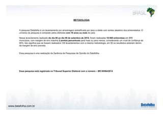 METODOLOGIA 
A pesquisa Datafolha é um levantamento por amostragem estratificada por sexo e idade com sorteio aleatório dos entrevistados. O 
universo da pesquisa é composto pelos eleitores com 16 anos ou mais do país. 
Nesse levantamento realizado do dia 08 ao dia 09 de setembro de 2014, foram realizadas 10.568 entrevistas em 373 
municípios, com margem de erro máxima 2 pontos percentuais para mais ou para menos, considerando um nível de confiança de 
95%. Isto significa que se fossem realizados 100 levantamentos com a mesma metodologia, em 95 os resultados estariam dentro 
da margem de erro prevista. 
Essa pesquisa é uma realização da Gerência de Pesquisas de Opinião do Datafolha. 
Essa pesquisa está registrada no Tribunal Superior Eleitoral com o número – BR 00584/2014 
www.datafolha.com.br 
 