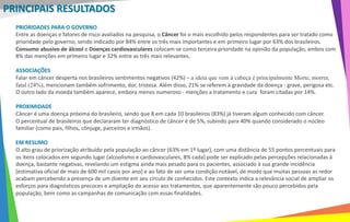 PRIORIDADES PARA O GOVERNO
Entre as doenças e fatores de risco avaliados na pesquisa, o Câncer foi o mais escolhido pelos respondentes para ser tratado como
prioridade pelo governo, sendo indicado por 84% entre os três mais importantes e em primeiro lugar por 63% dos brasileiros.
Consumo abusivo de álcool e Doenças cardiovasculares colocam-se como terceira prioridade na opinião da população, ambos com
8% das menções em primeiro lugar e 32% entre as três mais relevantes.
ASSOCIAÇÕES
Falar em câncer desperta nos brasileiros sentimentos negativos (42%) – a ideia que vem à cabeça é principalmente Morte, morrer,
fatal (24%), mencionam também sofrimento, dor, tristeza. Além disso, 21% se referem à gravidade da doença - grave, perigosa etc.
O outro lado da moeda também aparece, embora menos numeroso - menções a tratamento e cura foram citadas por 14%.
PROXIMIDADE
Câncer é uma doença próxima do brasileiro, sendo que 8 em cada 10 brasileiros (83%) já tiveram algum conhecido com câncer.
O percentual de brasileiros que declararam ter diagnóstico de câncer é de 5%, subindo para 40% quando considerado o núcleo
familiar (como pais, filhos, cônjuge, parceiros e irmãos).
EM RESUMO
O alto grau de priorização atribuído pela população ao câncer (63% em 1º lugar), com uma distância de 55 pontos percentuais para
os itens colocados em segundo lugar (alcoolismo e cardiovasculares, 8% cada) pode ser explicado pelas percepções relacionadas à
doença, bastante negativas, revelando um estigma ainda mais pesado para os pacientes, associado à sua grande incidência
(estimativa oficial de mais de 600 mil casos por ano) e ao fato de ser uma condição notável, de modo que muitas pessoas as redor
acabam percebendo a presença de um doente em seu círculo de conhecidos. Este contexto indica a relevância social de ampliar os
esforços para diagnósticos precoces e ampliação do acesso aos tratamentos, que aparentemente são pouco percebidos pela
população, bem como as campanhas de comunicação com essas finalidades.
PRINCIPAIS RESULTADOS
 