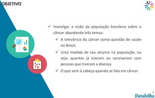 3
OBJETIVO
ü Investigar a visão da população brasileira sobre o
câncer abordando três temas:
ü A relevância do câncer como questão de saúde
no Brasil,
ü Uma medida de seu alcance na população, ou
seja, quantos já tiveram ou conviveram com
pessoas que tiveram a doença
ü O que vem à cabeça quando se fala em câncer
 