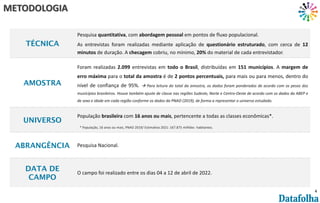 4
TÉCNICA
Pesquisa quantitativa, com abordagem pessoal em pontos de fluxo populacional.
As entrevistas foram realizadas mediante aplicação de questionário estruturado, com cerca de 12
minutos de duração. A checagem cobriu, no mínimo, 20% do material de cada entrevistador.
AMOSTRA
Foram realizadas 2.099 entrevistas em todo o Brasil, distribuídas em 151 municípios. A margem de
erro máxima para o total da amostra é de 2 pontos percentuais, para mais ou para menos, dentro do
nível de confiança de 95%. à Para leitura do total da amostra, os dados foram ponderados de acordo com os pesos dos
municípios brasileiros. Houve também ajuste de classe nas regiões Sudeste, Norte e Centro-Oeste de acordo com os dados da ABEP e
de sexo e idade em cada região conforme os dados da PNAD (2019), de forma a representar o universo estudado.
UNIVERSO
População brasileira com 16 anos ou mais, pertencente a todas as classes econômicas*.
ABRANGÊNCIA Pesquisa Nacional.
DATA DE
CAMPO
O campo foi realizado entre os dias 04 a 12 de abril de 2022.
METODOLOGIA
* População, 16 anos ou mais, PNAD 2019/ Estimativa 2021: 167.875 milhões habitantes.
 