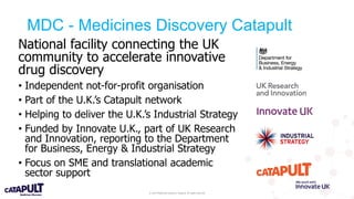 © 2019 Medicines Discovery Catapult. All rights reserved.
National facility connecting the UK
community to accelerate innovative
drug discovery
• Independent not-for-profit organisation
• Part of the U.K.’s Catapult network
• Helping to deliver the U.K.’s Industrial Strategy
• Funded by Innovate U.K., part of UK Research
and Innovation, reporting to the Department
for Business, Energy & Industrial Strategy
• Focus on SME and translational academic
sector support
MDC - Medicines Discovery Catapult
 