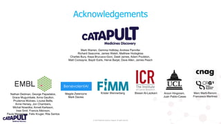 © 2019 Medicines Discovery Catapult. All rights reserved.
Acknowledgements
Bissan Al-Lazikani Aroon Hingorani,
Juan Pablo-Casas
Marc Marti-Renom
Francesco Martinez
Magda Zwierzyna
Mark Davies
Krister Wennerberg
Mark Warren, Gemma Holliday, Andrew Pannifer
Richard Seacome, James Welsh, Matthew Hodsgkiss
Charles Bury, Kepa Brurusco-Goni, Daiel James, Adam Poulston,
Matt Cockayne, Baydr Earls, Herve Barjat, Dave Allen, James Peach
Nathan Dedman, George Papadatos,
Grace Mugumbate, Anna Gaulton,
Prudence Mutowo, Louisa Bellis,
Anne Hersey, Jon Chambers,
Michal Nowotka, Anneli Karlsson,
Ines Smit, Francis Atkinson,
Paula Magarinos, Felix Kruger, Rita Santos
 