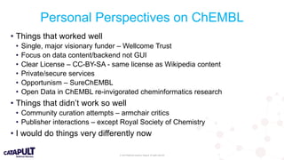 © 2019 Medicines Discovery Catapult. All rights reserved.
Personal Perspectives on ChEMBL
• Things that worked well
• Single, major visionary funder – Wellcome Trust
• Focus on data content/backend not GUI
• Clear License – CC-BY-SA - same license as Wikipedia content
• Private/secure services
• Opportunism – SureChEMBL
• Open Data in ChEMBL re-invigorated cheminformatics research
• Things that didn’t work so well
• Community curation attempts – armchair critics
• Publisher interactions – except Royal Society of Chemistry
• I would do things very differently now
 