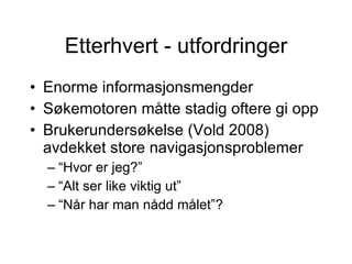 Etterhvert - utfordringer Enorme informasjonsmengder S?kemotoren m?tte stadig oftere gi opp Brukerunders?kelse (Vold 2008) avdekket store navigasjonsproblemer  Hvor er jeg?  Alt ser like viktig ut  N?r har man n?dd m?let? 