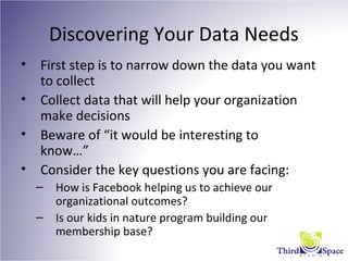 Discovering Your Data Needs
• First step is to narrow down the data you want
to collect
• Collect data that will help your organization
make decisions
• Beware of “it would be interesting to
know…”
• Consider the key questions you are facing:
– How is Facebook helping us to achieve our
organizational outcomes?
– Is our kids in nature program building our
membership base?
 