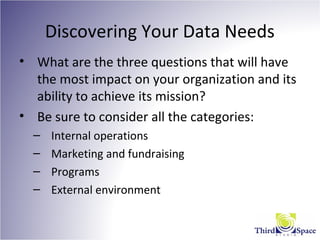 Discovering Your Data Needs
• What are the three questions that will have
the most impact on your organization and its
ability to achieve its mission?
• Be sure to consider all the categories:
– Internal operations
– Marketing and fundraising
– Programs
– External environment
 