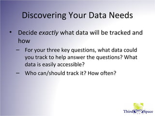 Discovering Your Data Needs
• Decide exactly what data will be tracked and
how
– For your three key questions, what data could
you track to help answer the questions? What
data is easily accessible?
– Who can/should track it? How often?
 