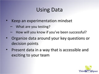 Using Data
• Keep an experimentation mindset
– What are you testing?
– How will you know if you’ve been successful?
• Organize data around your key questions or
decision points
• Present data in a way that is accessible and
exciting to your team
 