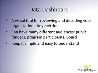 Data Dashboard
• A visual tool for reviewing and decoding your
organization’s key metrics
• Can have many different audiences: public,
funders, program participants, Board
• Keep it simple and easy to understand
 