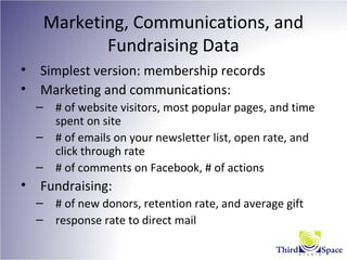 Marketing, Communications, and
Fundraising Data
• Simplest version: membership records
• Marketing and communications:
– # of website visitors, most popular pages, and time
spent on site
– # of emails on your newsletter list, open rate, and
click through rate
– # of comments on Facebook, # of actions
• Fundraising:
– # of new donors, retention rate, and average gift
– response rate to direct mail
 
