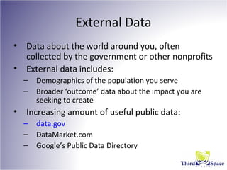 External Data
• Data about the world around you, often
collected by the government or other nonprofits
• External data includes:
– Demographics of the population you serve
– Broader ‘outcome’ data about the impact you are
seeking to create
• Increasing amount of useful public data:
– data.gov
– DataMarket.com
– Google’s Public Data Directory
 