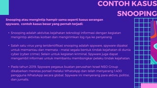CONTOH KASUS
SNOOPING
Snooping atau mengintip hampir sama seperti kasus serangan
spyware, contoh kasus besar yang pernah terjadi:
• Snooping adalah aktivitas kejahatan teknologi informasi dengan kegiatan
mengintip aktivitas korban dan mengirimkan log nya ke penyerang
• Salah satu virus yang teridentifikasi snooping adalah spyware, spyware dipakai
untuk memantau dan memata – matai segala bentuk tindak kejahatan di dunia
cyber (cyber crime). Selain untuk kegiatan kriminal, Spyware juga dapat
mengambil informasi untuk membantu membongkar pelaku tindak kejahatan.
• Pada tahun 2019, Spyware pegasus buatan perusahan Israel NSO Group
dikabarkan meretas ponsel melalui WhatsApp dan telah menyerang 1.400
pengguna WhatsApp secara global. Spyware ini menyerang para aktivis, politisi,
dan jurnalis.
 