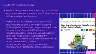 Metode Penyerangan RottenSys:
• Pertama dengan menunda operasinya untuk waktu
yang ditentukan guna menghindari koneksi antara
aplikasi jahat dan aktivitas jahat.
• metode kedua adalah taktik serangan, di mana
setelah perangkat aktif dan dropper dipasang,
mulailah proses komunikasi dengan server perintah
Command-and-Control (C&C), kemudian
mendapatkan daftar komponen yang dibutuhkan,
yakni kode-kode jahat. Malware RottenSys
mengunduh dan memasang komponen tambahan
secara diam-diam dengan izin
"Download_without_notification" yang tak
membutuhkan interaksi atau izin dari pengguna.
 