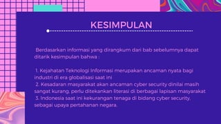 KESIMPULAN
Berdasarkan informasi yang dirangkum dari bab sebelumnya dapat
ditarik kesimpulan bahwa :
1. Kejahatan Teknologi Informasi merupakan ancaman nyata bagi
industri di era globalisasi saat ini
2. Kesadaran masyarakat akan ancaman cyber security dinilai masih
sangat kurang, perlu ditekankan literasi di berbagai lapisan masyarakat
3. Indonesia saat ini kekurangan tenaga di bidang cyber security,
sebagai upaya pertahanan negara.
 