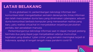 0 1 1 0 0 0 1 1 1 1 0 1 0 1 1 1 1 1 1 0 1 1 1 1 0 0 0 0 1 0 1 0
1 0 0 1 0 1 1 1 1 0 1 0 1 0 1 1 0 1 1 0 1 0 0 0 1 0 1 1 0 1 1 0
0 1 1 0 0 1 0 0 1 1 1 0 1 0 1 0 1 1 1 0 0 1 0 0 0 0 0 1 1 0 0
0 0 1 0 1 1 1 1 1 1 0 1 1 1 1 1 1 1 0 1 0 1 1 1 0 0 1 0 0 1 1 1 0
1 1 0 1 0 0 0 1 0 0 0 0 1 0 0 0 0 0 0 0 1 1 1 0 0 1 0 1 1 1
0 1 1 0 0 0 1 1 1 1 0 1 0 1 1 1 1 1 1 0 1 1 1 1 0 0 0 0 1 0 1 0 1
0 0 1 0 1 1 1 1 0 1 0 1 0 1 1 0 1 1 0 1 0 0 0 1 0 1 1 0 1 1 0 0
1 1 0 0 1 0 0 1 1 1 0 1 0 1 0 1 1 1 0 0 1 0 0 0 0 0 1 1 0 0 1
0 0 1 0 1 1 1 1 1 1 0 1 1 1 1 1 1 1 0 1 0 1 1 1 0 0 1 0 0 1 1 1 0 1
0 1 0 0 0 1 0 0 0 0 1 0 0 0 0 0 0 0 1 1 1 0 0 1 0 1 1 1 0
LATAR BELAKANG
Di era globalisasi ini, perkembangan teknologi informasi dan
komunikasi telah mengakibatkan semakin derasnya lalu lintas informasi
dan telah menciptakan dunia baru yang dinamakan cyberspace, sebuah
dunia komunikasi berbasis komputer yang menawarkan realitas yang
baru, yaitu realitas virtual.hal ini menyebabkan terjadinya perubahan
perilaku dan peradaban manusia.
Perkembangannya teknologi informasi saat ini dapat menjadi pedang
bermata dua yang dapat juga menyebabkan adanya munculnya
kejahatan yang disebut “cyber crime” yang semakin meningkat terjadi di
Indonesia, apalagi di tengah tengah masa pandemi covid-19.
 
