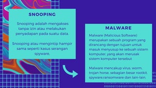 1 0 1 1 0 0 0 1 1 1 1 0 1 0 1 1 1 1 1 1 0 1 1 1 1 0 0 0 0 1 0 1 0
0 1 1 1 1 0 1 0 1 0 1 1 0 1 1 0 1 0 0 0 1 0 1 1 0 1 1 0 0 1 1 0
1 1 1 0 1 0 1 0 1 1 1 0 0 1 0 0 0 0 0 1 1 0 0 1 0 0 1 0 1 1 1
1 1 1 1 1 0 1 0 1 1 1 0 0 1 0 0 1 1 1 0 1 1 0 1 0 0 0 1 0 0 0
0 0 0 0 0 1 1 1 0 0 1 0 1 1 1 0 1 1 0 0 0 1 1 1 1 0 1 0 1 1 1
SNOOPING
Snooping adalah mengakses
tanpa izin atau melakukan
penyadapan pada suatu data.
Snooping atau mengintip hampir
sama seperti kasus serangan
spyware,
MALWARE
Malware (Malicious Software)
merupakan sebuah program yang
dirancang dengan tujuan untuk
masuk menyusup ke sebuah sistem
komputer, yang akan merusak
sistem komputer tersebut
Malware mencakup virus, worm,
trojan horse, sebagian besar rootkit,
spyware,ransomware dan lain-lain.
 
