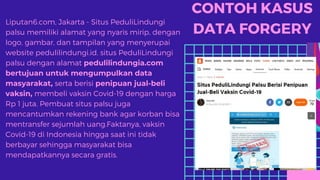 CONTOH KASUS
DATA FORGERY
Liputan6.com, Jakarta - Situs PeduliLindungi
palsu memiliki alamat yang nyaris mirip, dengan
logo, gambar, dan tampilan yang menyerupai
website pedulilindungi.id. situs PeduliLindungi
palsu dengan alamat pedulilindungia.com
bertujuan untuk mengumpulkan data
masyarakat, serta berisi penipuan jual-beli
vaksin, membeli vaksin Covid-19 dengan harga
Rp 1 juta. Pembuat situs palsu juga
mencantumkan rekening bank agar korban bisa
mentransfer sejumlah uang.Faktanya, vaksin
Covid-19 di Indonesia hingga saat ini tidak
berbayar sehingga masyarakat bisa
mendapatkannya secara gratis.
 