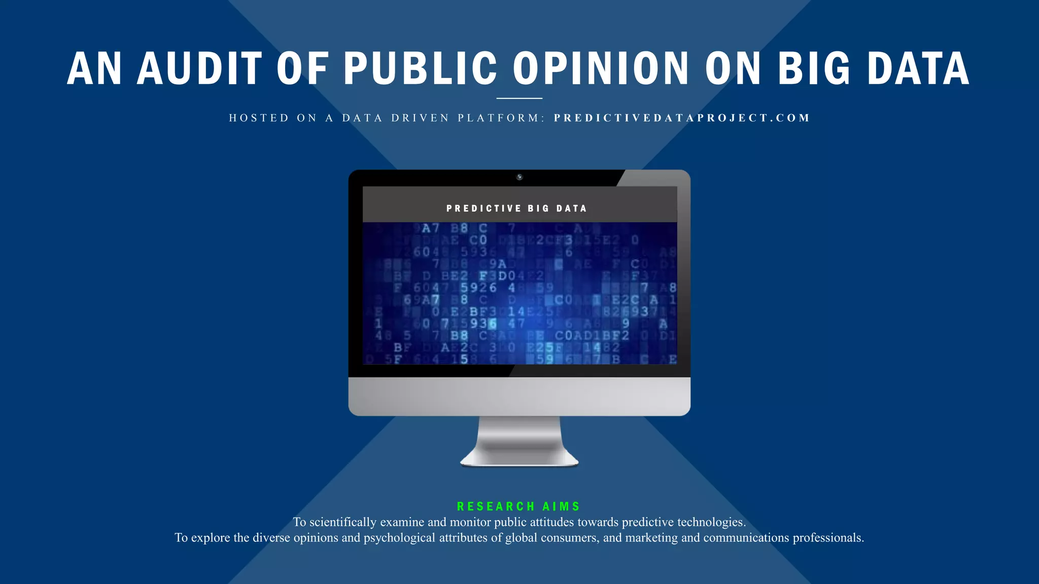 AN AUDIT OF PUBLIC OPINION ON BIG DATA
H O S T E D O N A D A T A D R I V E N P L A T F O R M : P R E D I C T I V E D A T A P R O J E C T . C O M
P R E D I C T I V E B I G D A T A
R E S E A R C H A I M S
To scientifically examine and monitor public attitudes towards predictive technologies.
To explore the diverse opinions and psychological attributes of global consumers, and marketing and communications professionals.
 